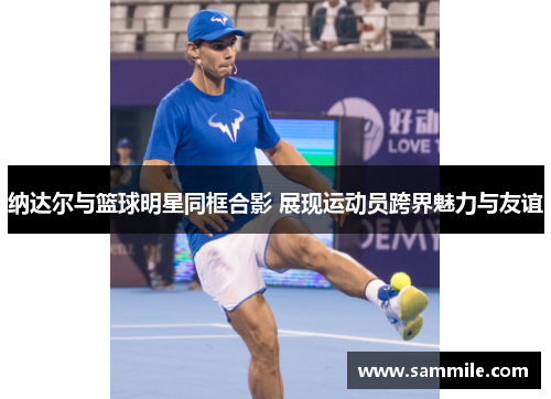 纳达尔与篮球明星同框合影 展现运动员跨界魅力与友谊